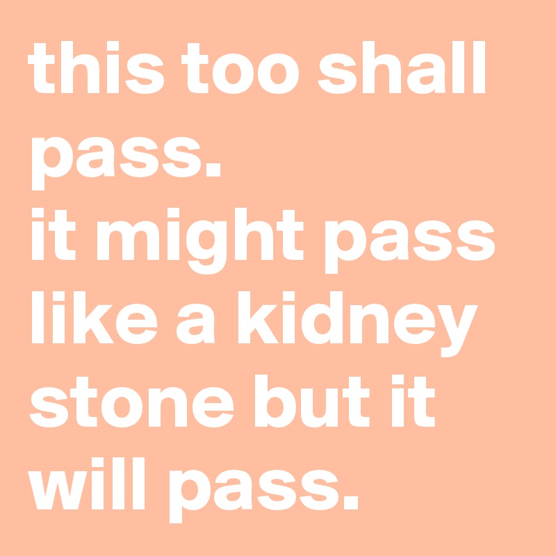 this too shall pass. 
it might pass like a kidney stone but it will pass.