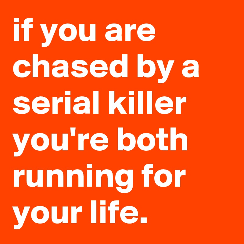 if you are chased by a serial killer you're both running for your life.