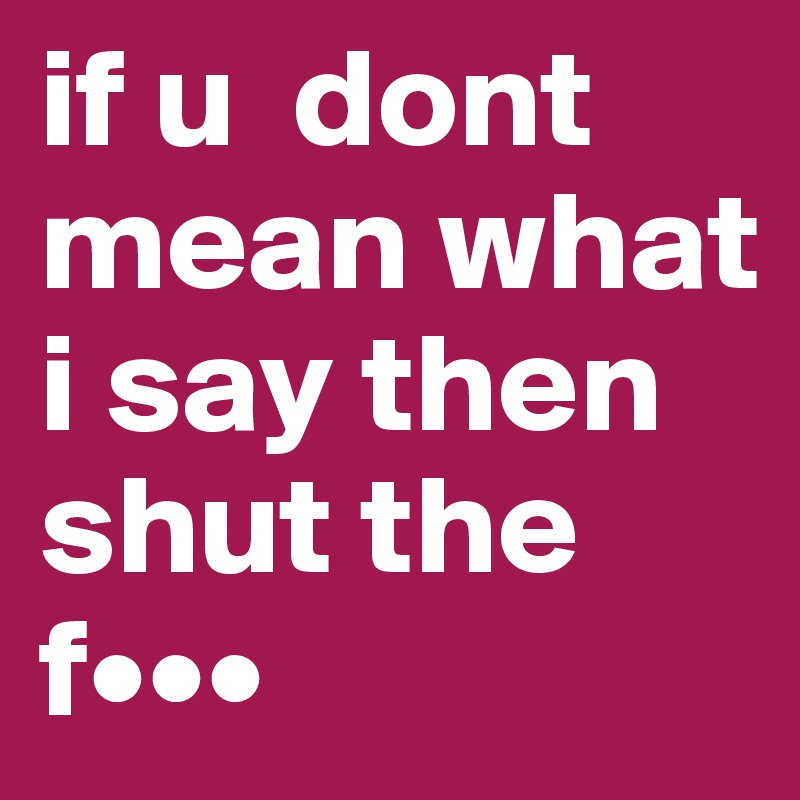 if u  dont mean what i say then shut the f•••