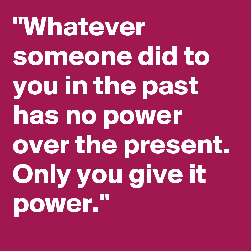 "Whatever someone did to you in the past has no power over the present. Only you give it power."