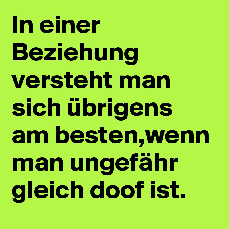 In einer Beziehung versteht man sich übrigens am besten,wenn man ungefähr gleich doof ist.