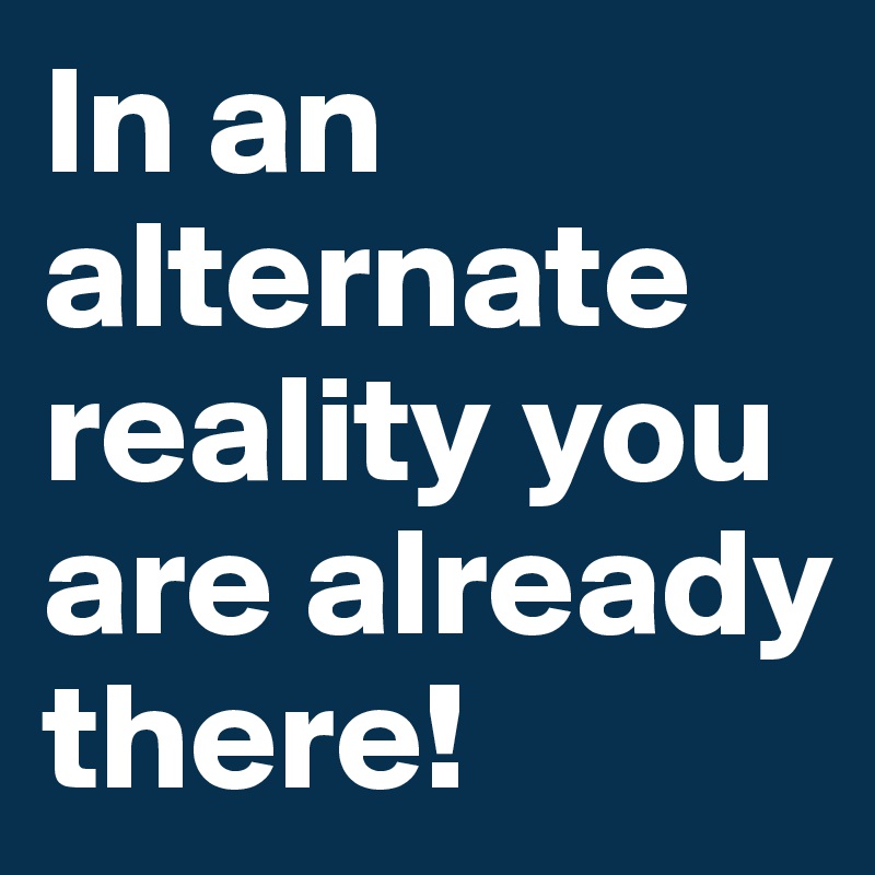 In an alternate reality you are already there!