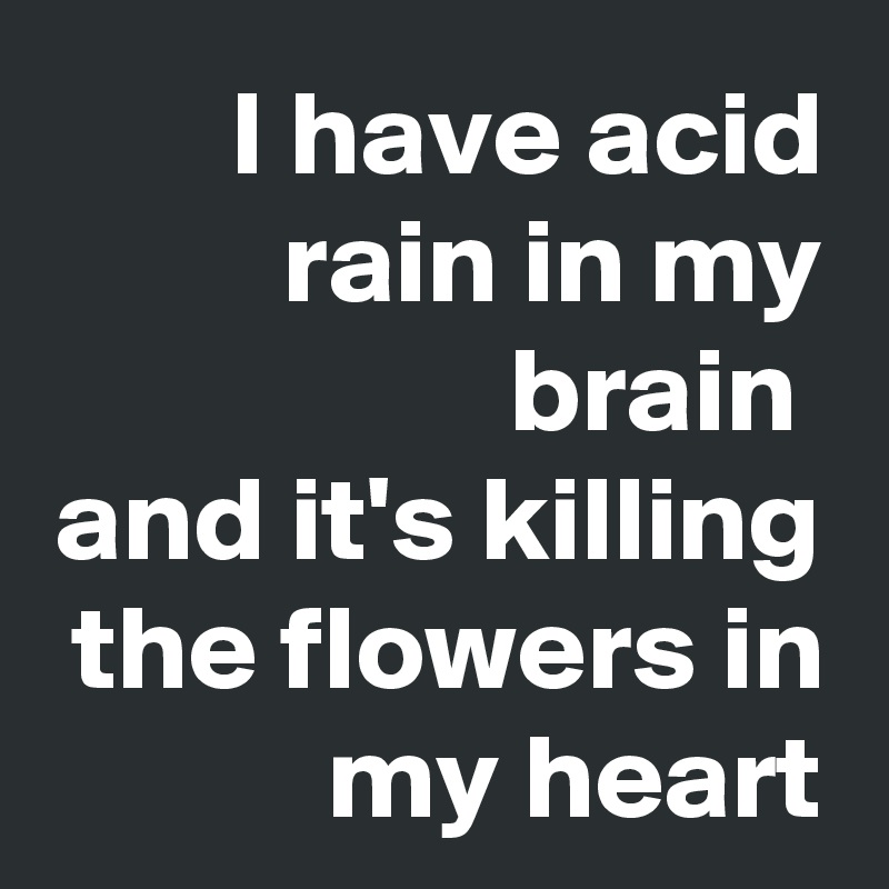 I have acid rain in my brain 
and it's killing the flowers in my heart