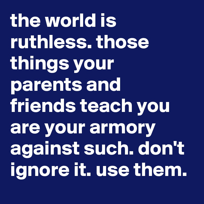 the world is ruthless. those things your parents and friends teach you are your armory against such. don't ignore it. use them.