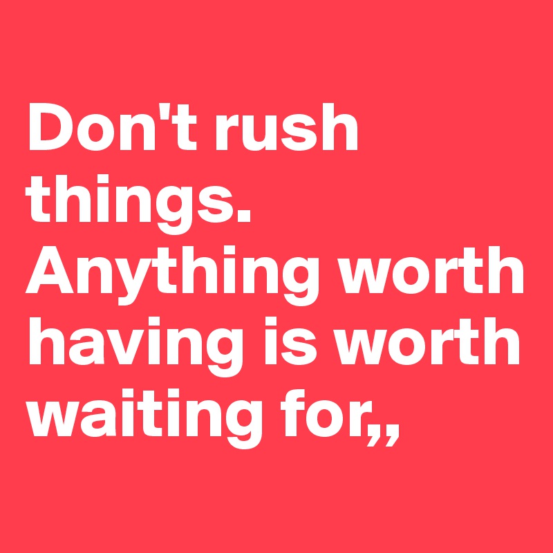 
Don't rush things. Anything worth having is worth waiting for,,
