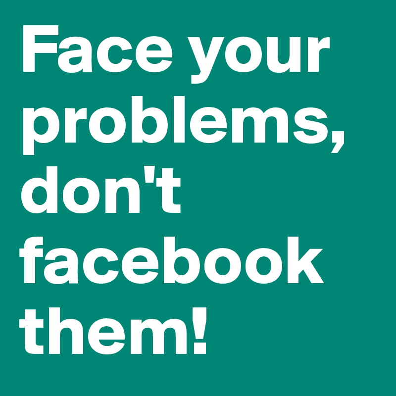 Face your problems, don't facebook them!