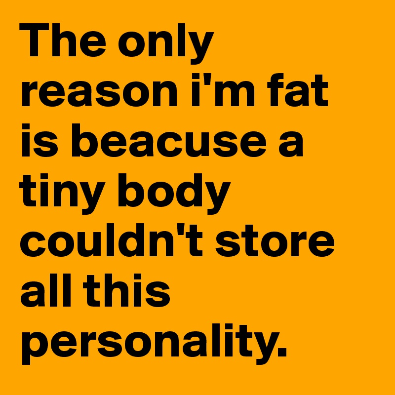 The only reason i'm fat is beacuse a tiny body couldn't store all this personality.