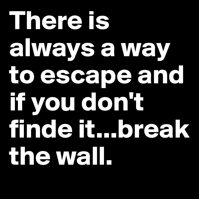 There is always a way to escape and if you don't finde it...break the wall.
