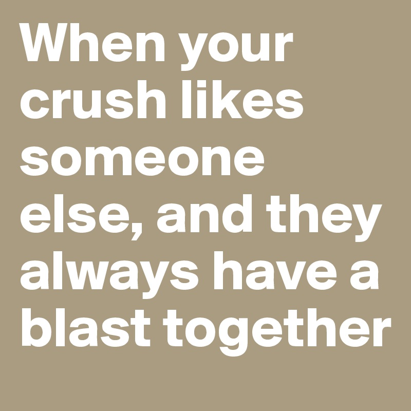 When your crush likes someone else, and they always have a blast together