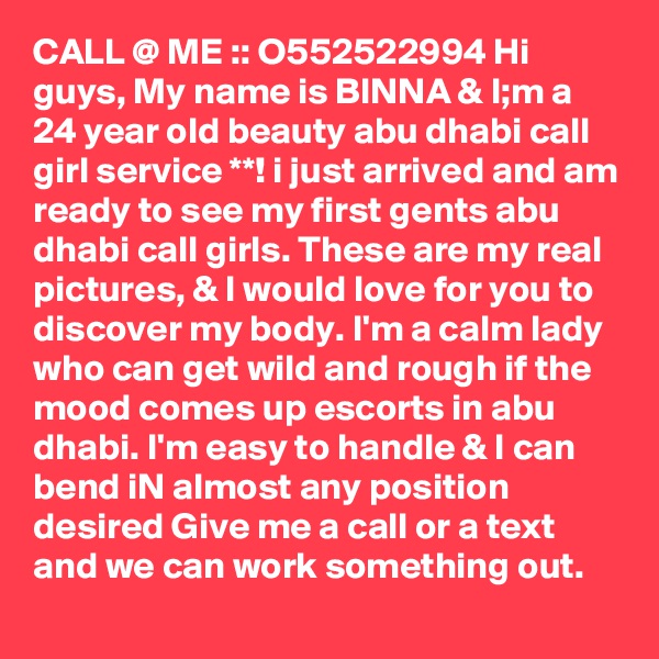 CALL @ ME :: O552522994 Hi guys, My name is BINNA & I;m a 24 year old beauty abu dhabi call girl service **! i just arrived and am ready to see my first gents abu dhabi call girls. These are my real pictures, & I would love for you to discover my body. I'm a calm lady who can get wild and rough if the mood comes up escorts in abu dhabi. I'm easy to handle & I can bend iN almost any position desired Give me a call or a text and we can work something out.