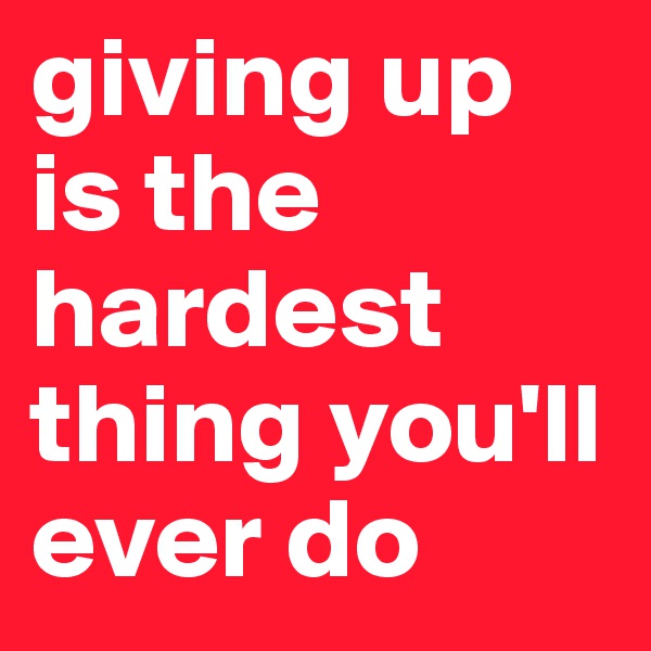 giving up is the hardest thing you'll ever do