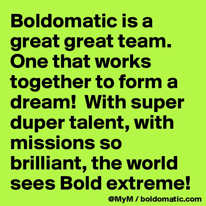 Boldomatic is a great great team.  One that works together to form a dream!  With super duper talent, with missions so brilliant, the world sees Bold extreme! 