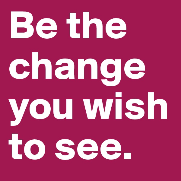 Be the change you wish to see.