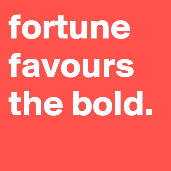 fortune
favours the bold.