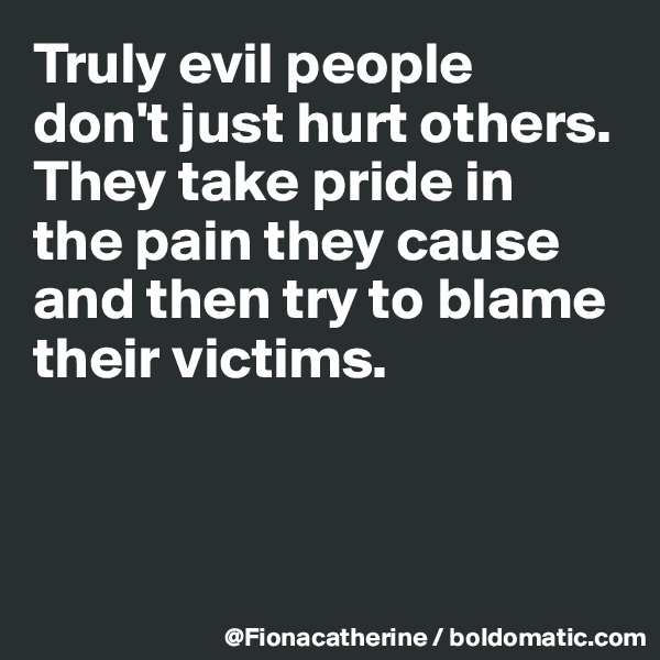 Truly evil people 
don't just hurt others.
They take pride in
the pain they cause
and then try to blame
their victims.



