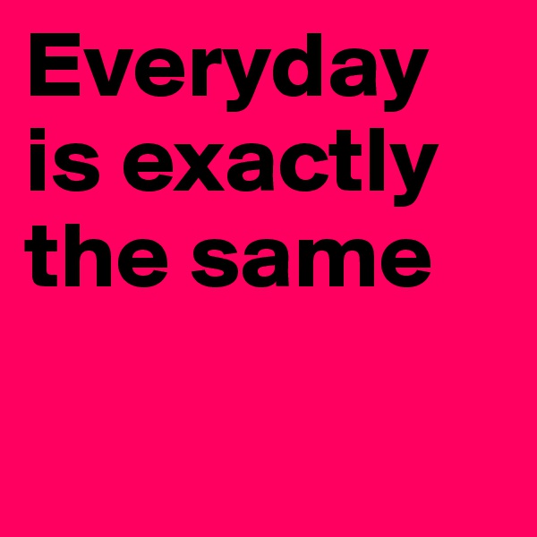 Everyday is exactly 
the same

