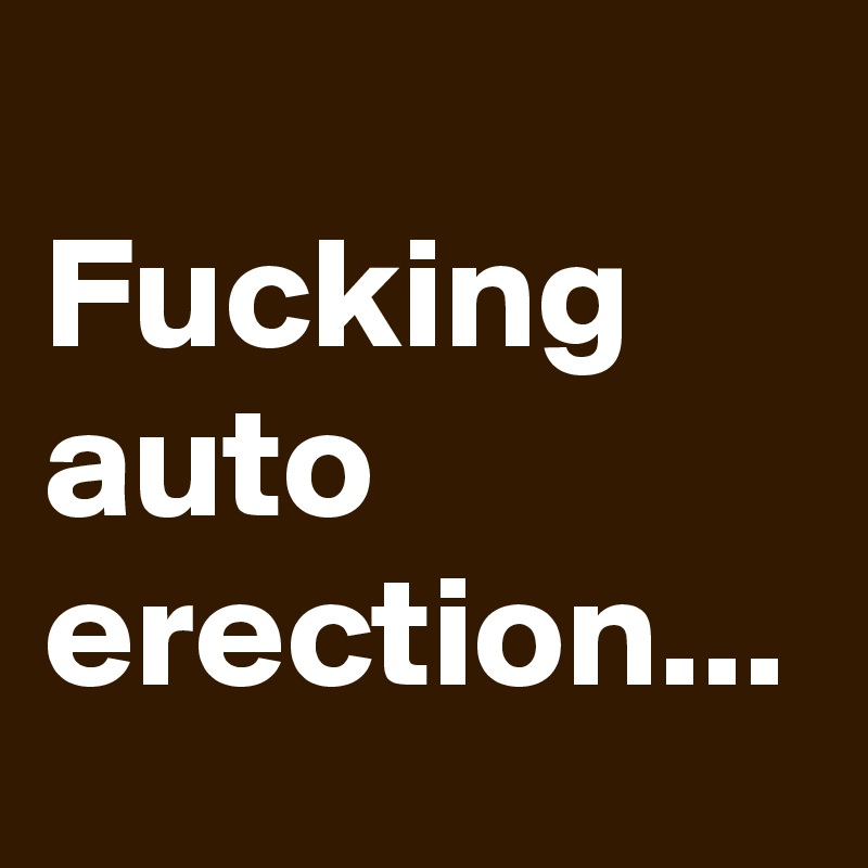 
Fucking auto erection...