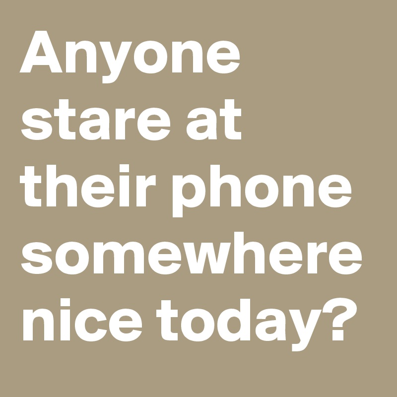 Anyone stare at their phone somewhere nice today?