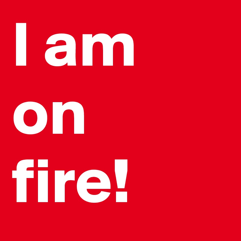 I am on fire!
