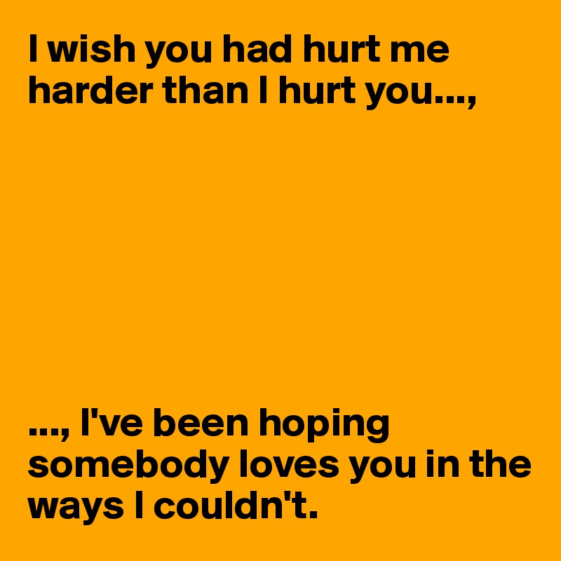 I wish you had hurt me harder than I hurt you...,







..., I've been hoping somebody loves you in the ways I couldn't. 