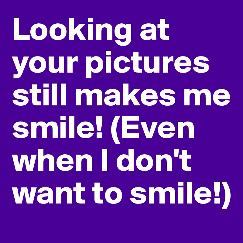 Looking at your pictures still makes me smile! (Even when I don't want to smile!)