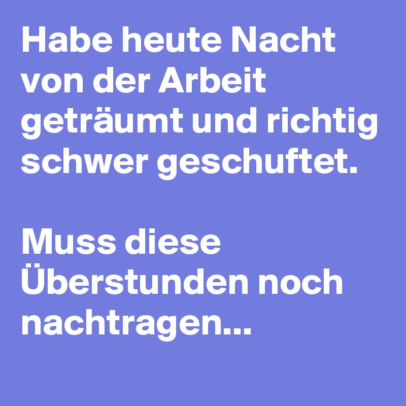 Habe heute Nacht von der Arbeit geträumt und richtig schwer geschuftet. 

Muss diese Überstunden noch nachtragen... 