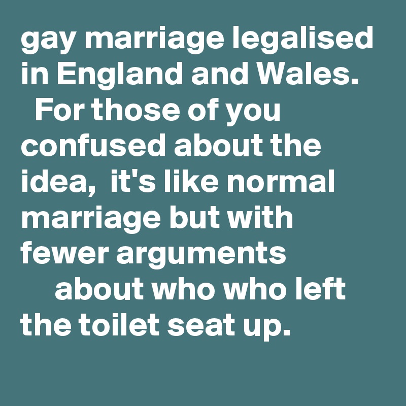 gay marriage legalised in England and Wales. 
  For those of you confused about the idea,  it's like normal marriage but with fewer arguments
     about who who left the toilet seat up. 