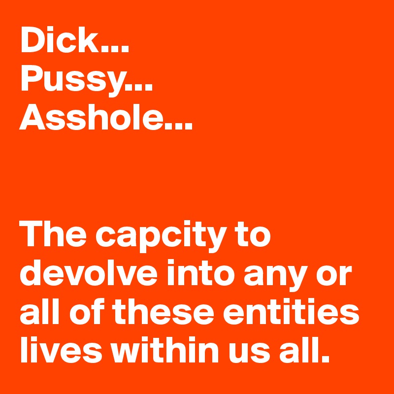 Dick...
Pussy...
Asshole...


The capcity to devolve into any or all of these entities lives within us all.