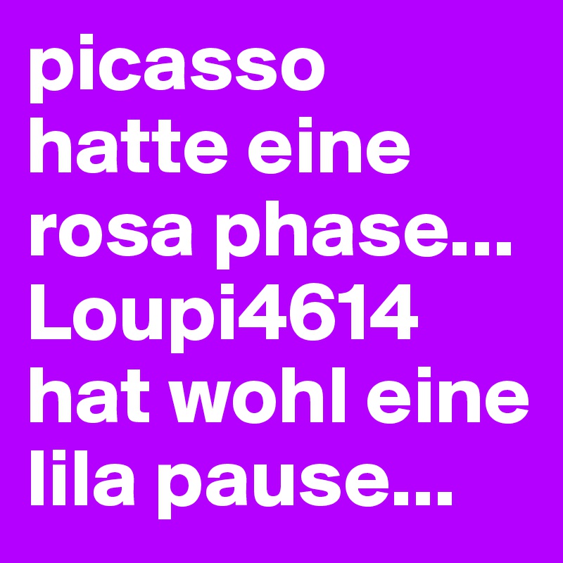 picasso hatte eine rosa phase...
Loupi4614 hat wohl eine lila pause...