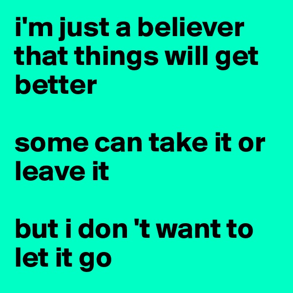 i'm just a believer that things will get better

some can take it or leave it

but i don 't want to let it go