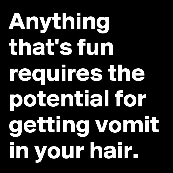 Anything that's fun requires the potential for getting vomit in your hair.