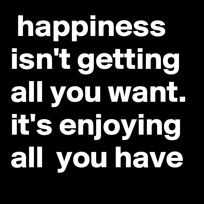  happiness isn't getting all you want. it's enjoying all  you have