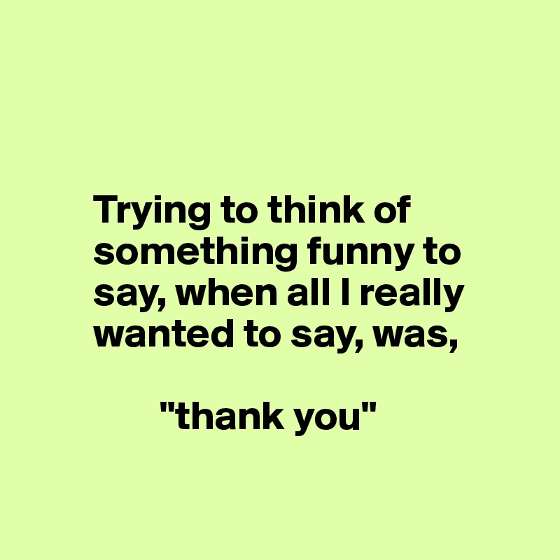 



        Trying to think of 
        something funny to
        say, when all I really
        wanted to say, was,
                     
                "thank you"

