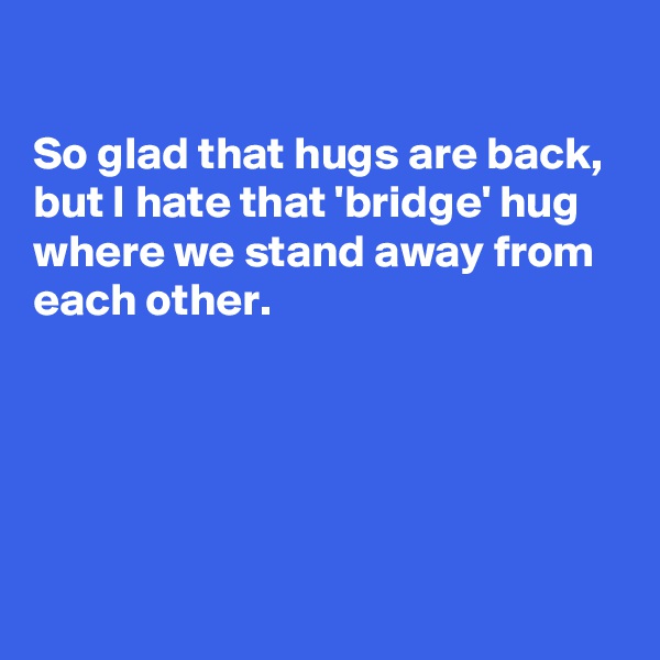 

So glad that hugs are back, but I hate that 'bridge' hug where we stand away from each other.





