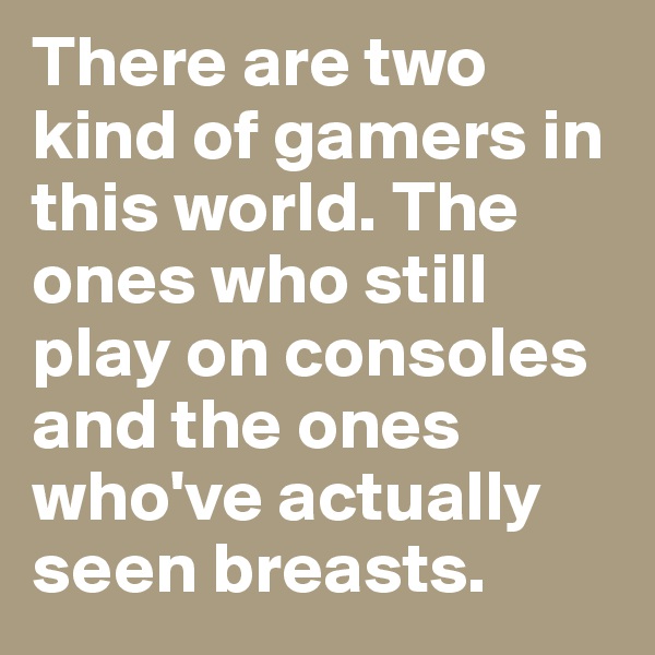 There are two kind of gamers in this world. The ones who still play on consoles and the ones who've actually seen breasts.