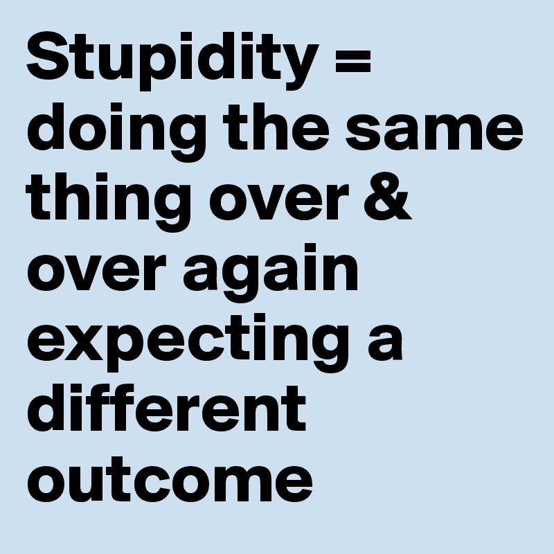 Stupidity = doing the same thing over & over again expecting a different outcome