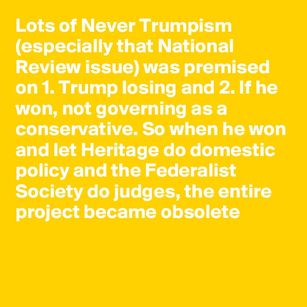 Lots of Never Trumpism (especially that National Review issue) was premised on 1. Trump losing and 2. If he won, not governing as a conservative. So when he won and let Heritage do domestic policy and the Federalist Society do judges, the entire project became obsolete