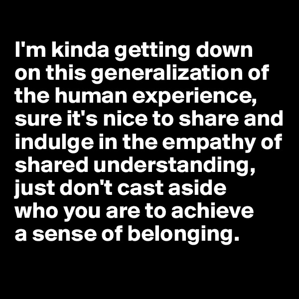 
I'm kinda getting down on this generalization of the human experience, sure it's nice to share and indulge in the empathy of shared understanding, just don't cast aside 
who you are to achieve 
a sense of belonging.

