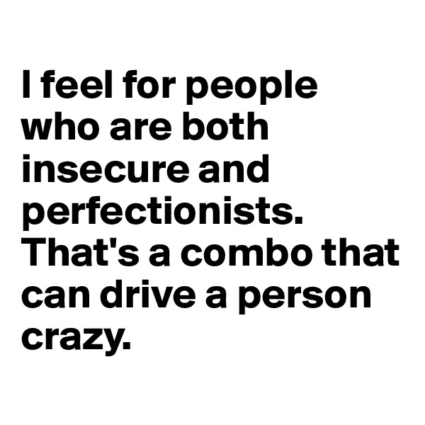 
I feel for people who are both insecure and perfectionists. That's a combo that can drive a person crazy.
