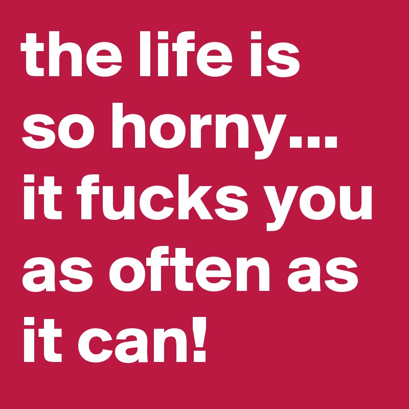 the life is so horny...  it fucks you as often as it can! 