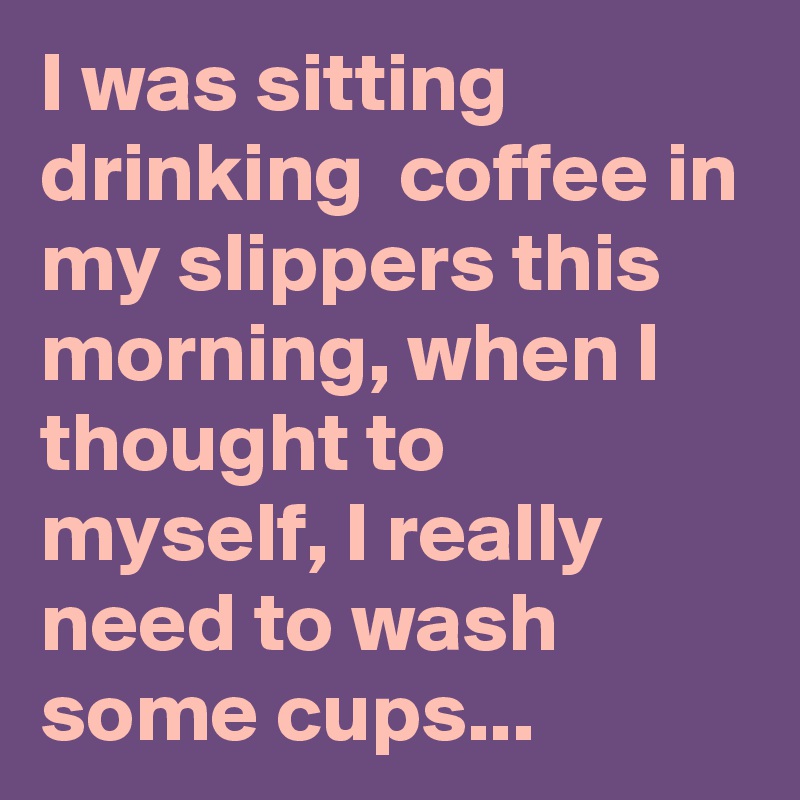 I was sitting drinking  coffee in my slippers this morning, when I thought to myself, I really need to wash some cups...