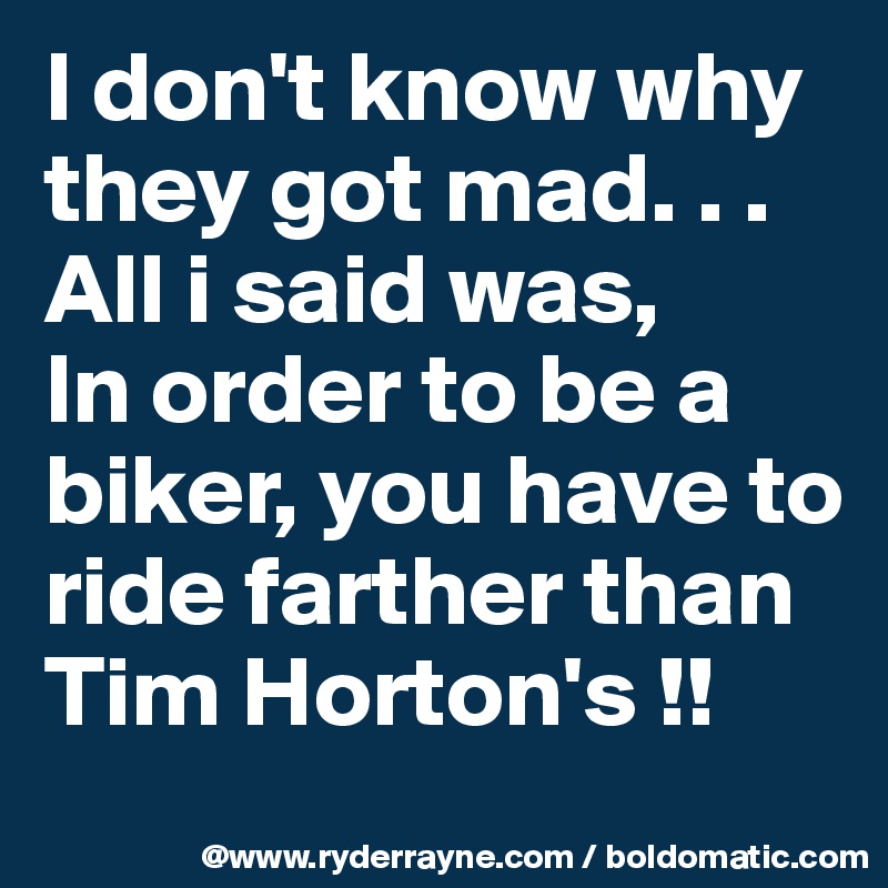 I don't know why they got mad. . . All i said was, 
In order to be a biker, you have to ride farther than Tim Horton's !!