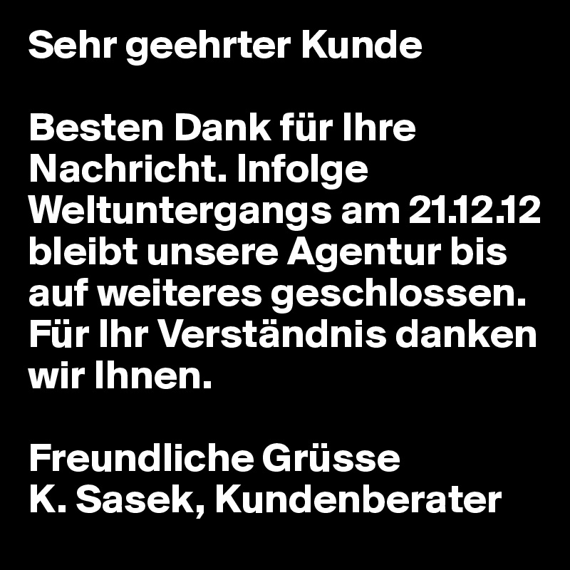Sehr geehrter Kunde

Besten Dank für Ihre Nachricht. Infolge Weltuntergangs am 21.12.12 bleibt unsere Agentur bis auf weiteres geschlossen. 
Für Ihr Verständnis danken wir Ihnen. 

Freundliche Grüsse
K. Sasek, Kundenberater