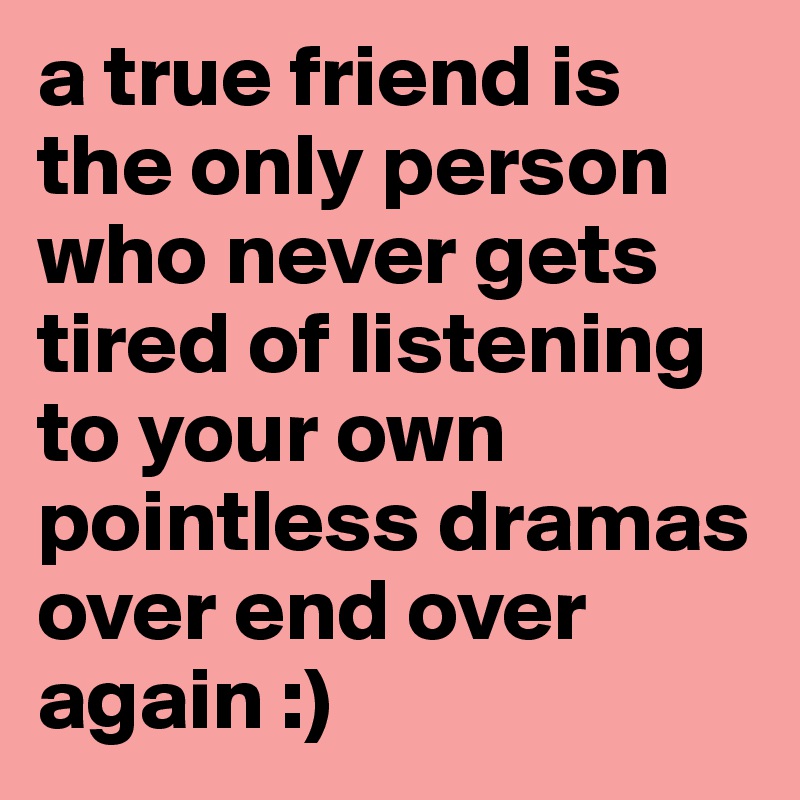 a true friend is the only person who never gets tired of listening to your own pointless dramas over end over again :)