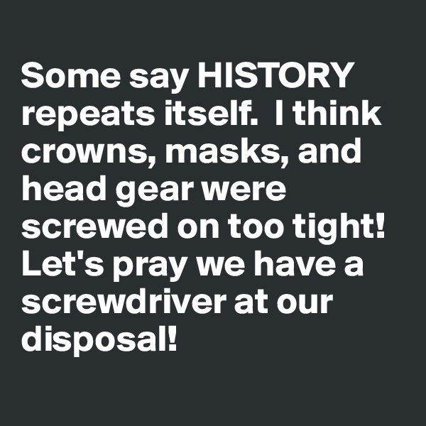 
Some say HISTORY  repeats itself.  I think crowns, masks, and head gear were screwed on too tight!  Let's pray we have a screwdriver at our disposal! 
