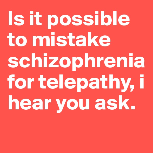 Is it possible to mistake schizophrenia for telepathy, i hear you ask.
                  