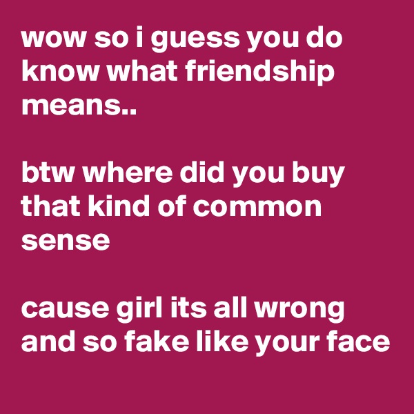 wow so i guess you do know what friendship means..

btw where did you buy that kind of common sense

cause girl its all wrong and so fake like your face