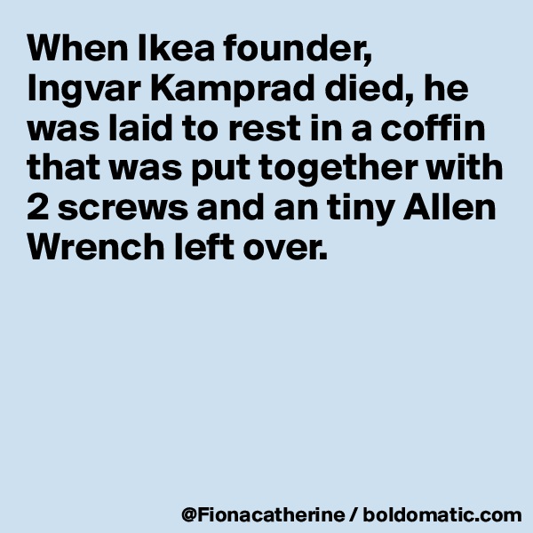When Ikea founder,
Ingvar Kamprad died, he was laid to rest in a coffin that was put together with 2 screws and an tiny Allen
Wrench left over.





