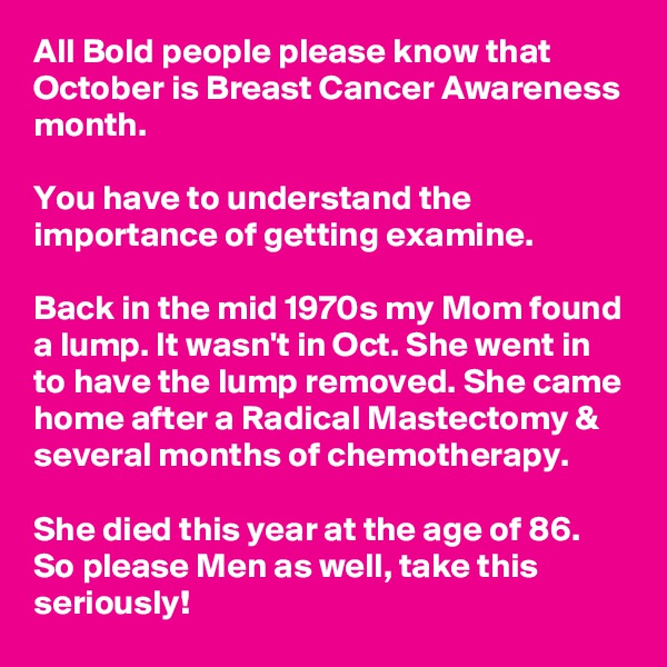 All Bold people please know that October is Breast Cancer Awareness month.

You have to understand the importance of getting examine. 

Back in the mid 1970s my Mom found a lump. It wasn't in Oct. She went in to have the lump removed. She came home after a Radical Mastectomy & several months of chemotherapy.

She died this year at the age of 86. So please Men as well, take this seriously!