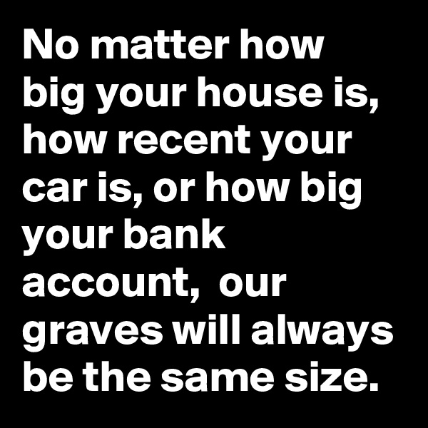 No matter how big your house is, how recent your car is, or how big your bank account,  our graves will always be the same size.